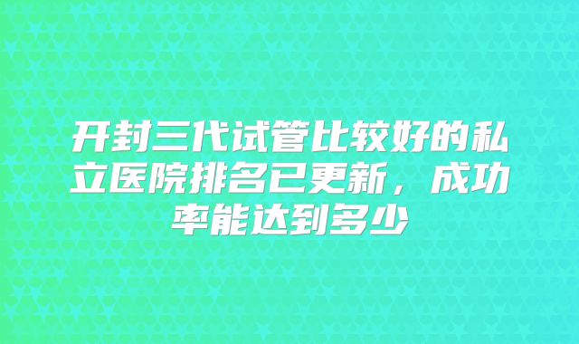 开封三代试管比较好的私立医院排名已更新，成功率能达到多少