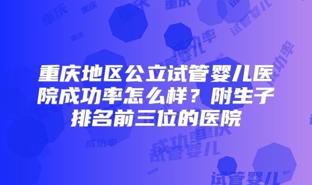 重庆地区公立试管婴儿医院成功率怎么样？附生子排名前三位的医院