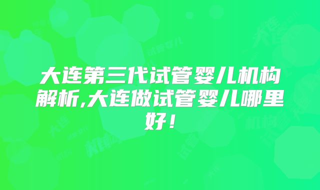 大连第三代试管婴儿机构解析,大连做试管婴儿哪里好！