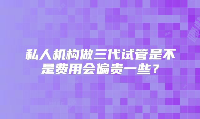 私人机构做三代试管是不是费用会偏贵一些?