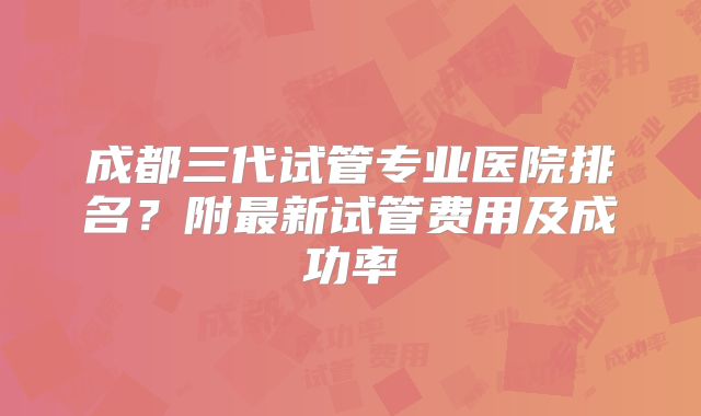 成都三代试管专业医院排名？附最新试管费用及成功率