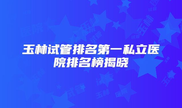玉林试管排名第一私立医院排名榜揭晓