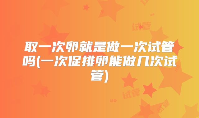 取一次卵就是做一次试管吗(一次促排卵能做几次试管)