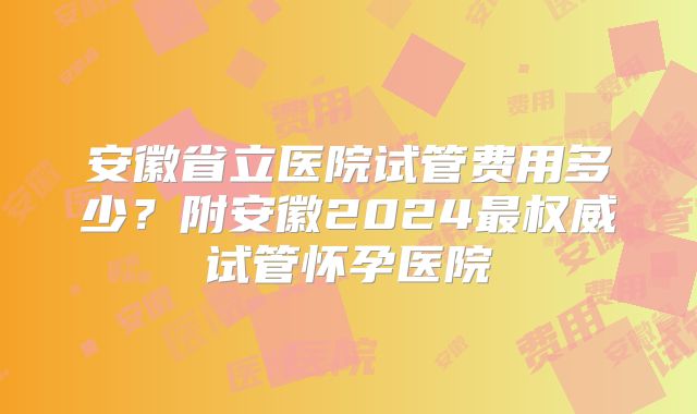 安徽省立医院试管费用多少？附安徽2024最权威试管怀孕医院