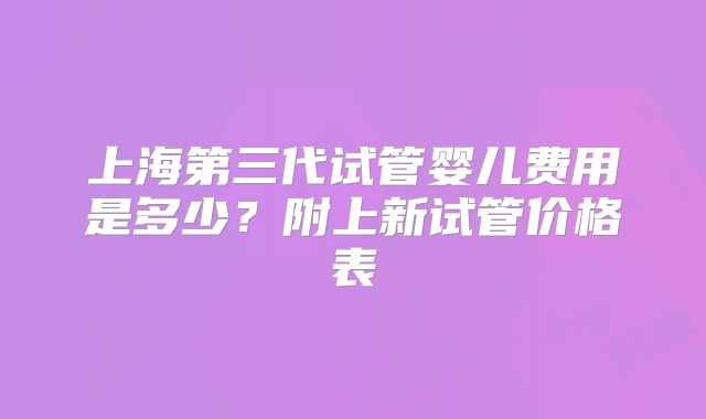 上海第三代试管婴儿费用是多少？附上新试管价格表