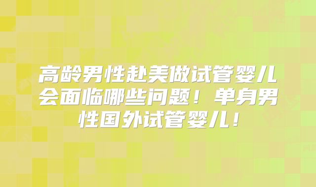 高龄男性赴美做试管婴儿会面临哪些问题！单身男性国外试管婴儿！