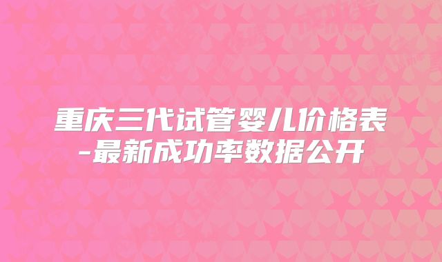 重庆三代试管婴儿价格表-最新成功率数据公开