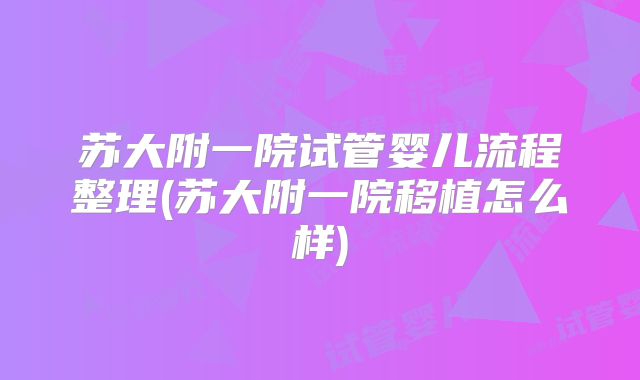 苏大附一院试管婴儿流程整理(苏大附一院移植怎么样)