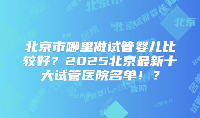 北京市哪里做试管婴儿比较好？2025北京最新十大试管医院名单！？