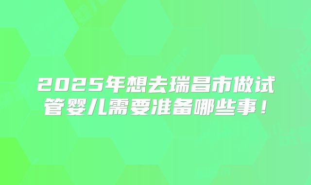 2025年想去瑞昌市做试管婴儿需要准备哪些事!