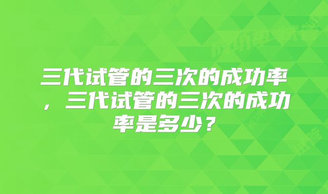 三代试管的三次的成功率，三代试管的三次的成功率是多少？