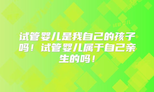 试管婴儿是我自己的孩子吗!试管婴儿属于自己亲生的吗!