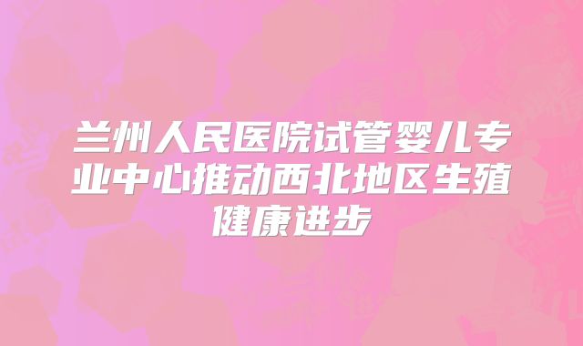 兰州人民医院试管婴儿专业中心推动西北地区生殖健康进步