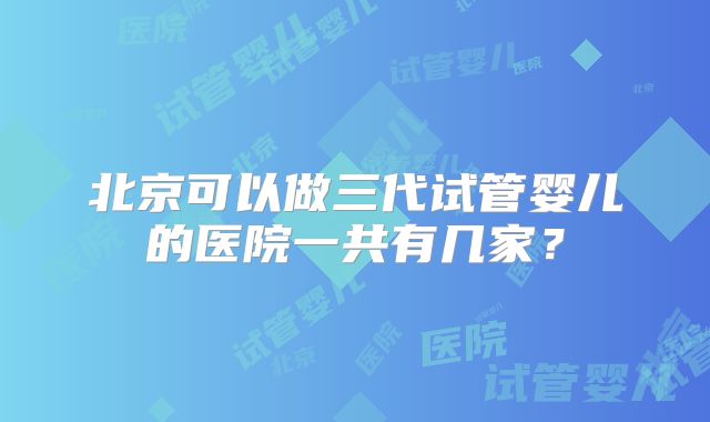 北京可以做三代试管婴儿的医院一共有几家？