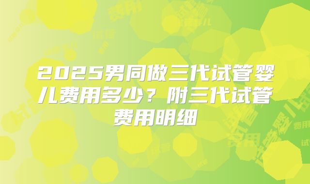 2025男同做三代试管婴儿费用多少？附三代试管费用明细