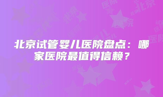 北京试管婴儿医院盘点：哪家医院最值得信赖？
