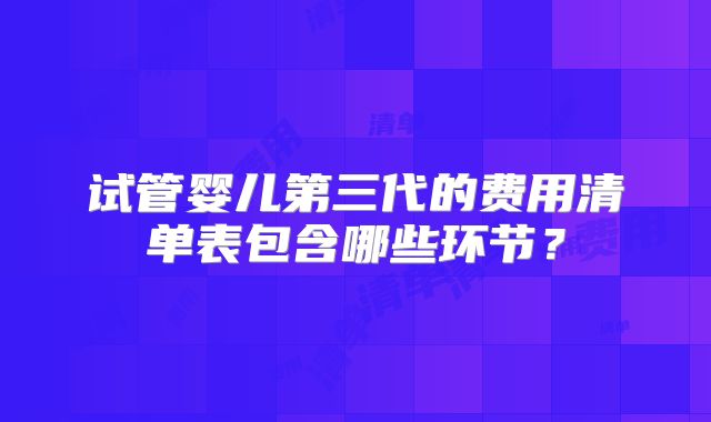 试管婴儿第三代的费用清单表包含哪些环节？