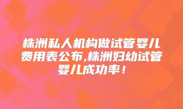 株洲私人机构做试管婴儿费用表公布,株洲妇幼试管婴儿成功率!