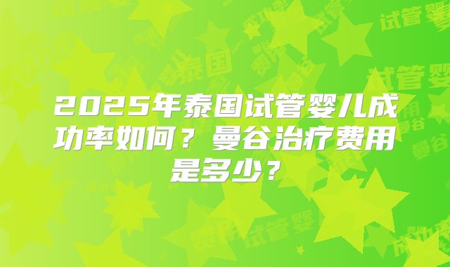 2025年泰国试管婴儿成功率如何？曼谷治疗费用是多少？