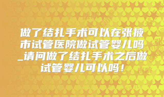 做了结扎手术可以在张掖市试管医院做试管婴儿吗_请问做了结扎手术之后做试管婴儿可以吗!