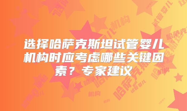 选择哈萨克斯坦试管婴儿机构时应考虑哪些关键因素？专家建议