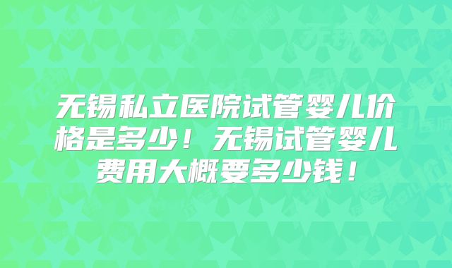 无锡私立医院试管婴儿价格是多少！无锡试管婴儿费用大概要多少钱！