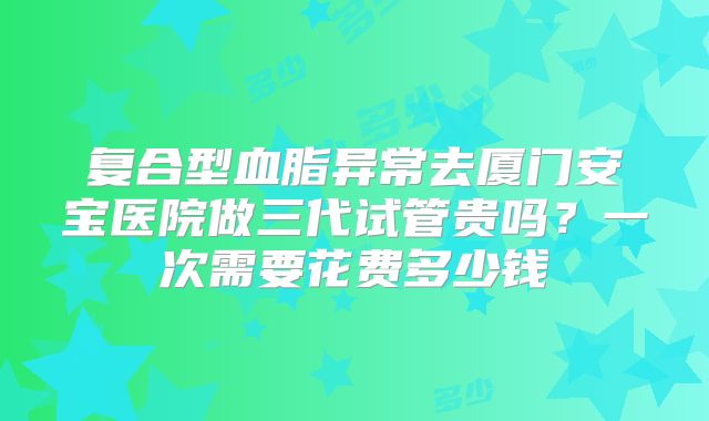 复合型血脂异常去厦门安宝医院做三代试管贵吗？一次需要花费多少钱
