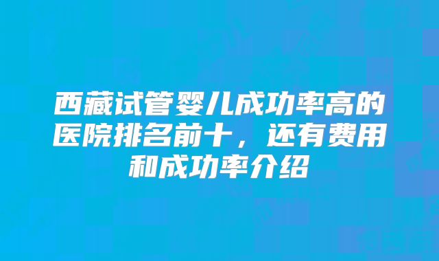 西藏试管婴儿成功率高的医院排名前十，还有费用和成功率介绍