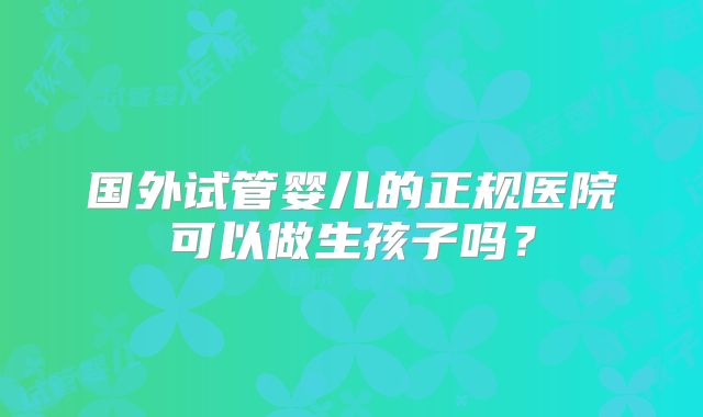 国外试管婴儿的正规医院可以做生孩子吗？