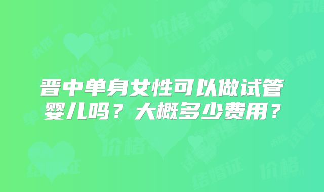 晋中单身女性可以做试管婴儿吗?大概多少费用?