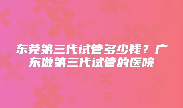 东莞第三代试管多少钱？广东做第三代试管的医院