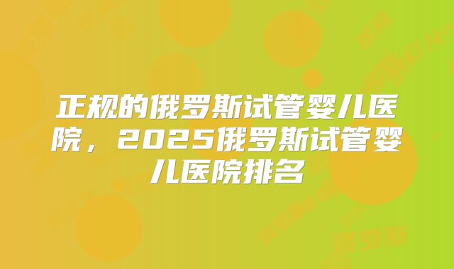 正规的俄罗斯试管婴儿医院，2025俄罗斯试管婴儿医院排名