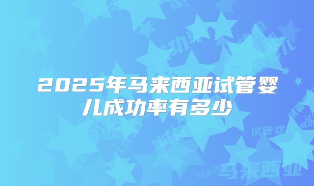 2025年马来西亚试管婴儿成功率有多少