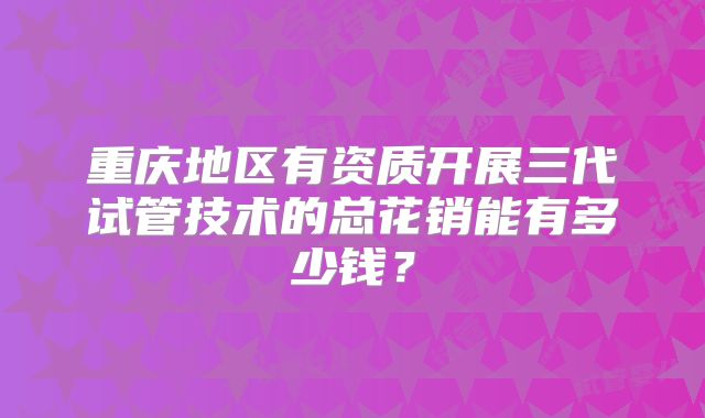 重庆地区有资质开展三代试管技术的总花销能有多少钱？