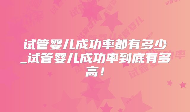 试管婴儿成功率都有多少_试管婴儿成功率到底有多高!