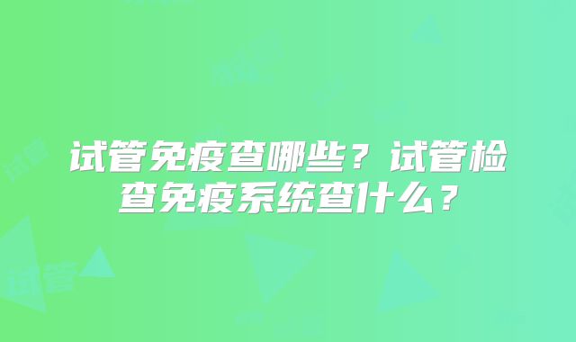 试管免疫查哪些？试管检查免疫系统查什么？