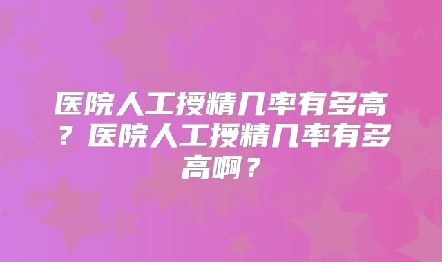 医院人工授精几率有多高？医院人工授精几率有多高啊？