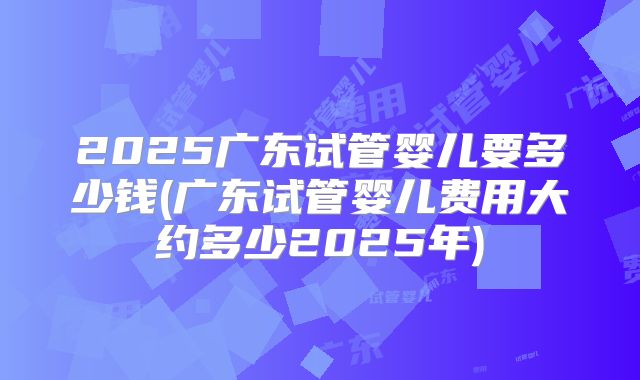 2025广东试管婴儿要多少钱(广东试管婴儿费用大约多少2025年)