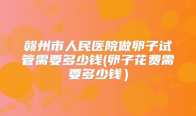 赣州市人民医院做卵子试管需要多少钱(卵子花费需要多少钱）