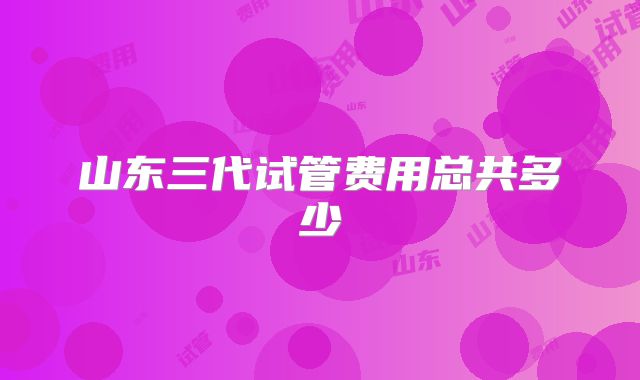山东三代试管费用总共多少