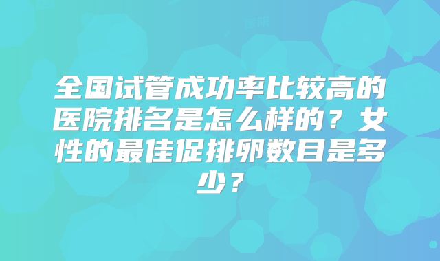 全国试管成功率比较高的医院排名是怎么样的？女性的最佳促排卵数目是多少？