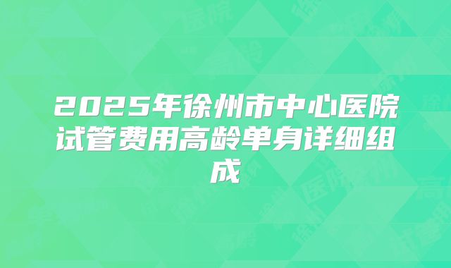 2025年徐州市中心医院试管费用高龄单身详细组成