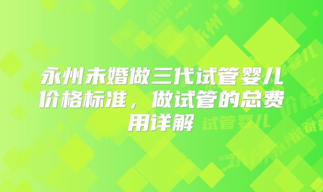 永州未婚做三代试管婴儿价格标准，做试管的总费用详解