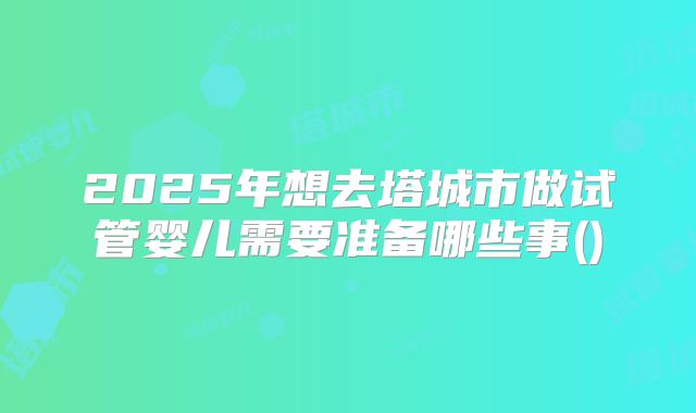 2025年想去塔城市做试管婴儿需要准备哪些事()