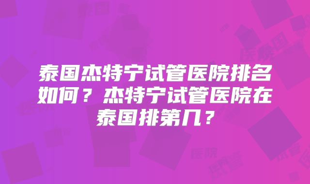 泰国杰特宁试管医院排名如何？杰特宁试管医院在泰国排第几？