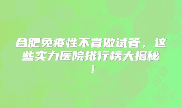 合肥免疫性不育做试管，这些实力医院排行榜大揭秘！