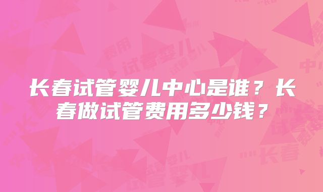 长春试管婴儿中心是谁？长春做试管费用多少钱？