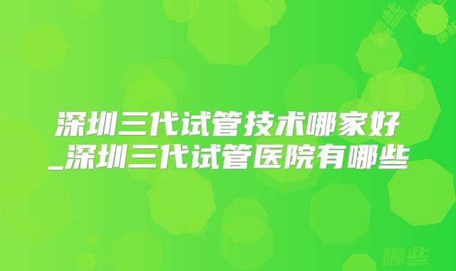 深圳三代试管技术哪家好_深圳三代试管医院有哪些
