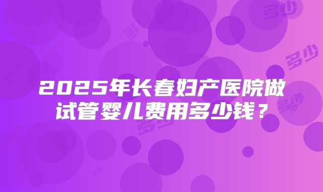 2025年长春妇产医院做试管婴儿费用多少钱？