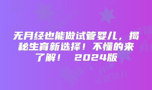 无月经也能做试管婴儿，揭秘生育新选择！不懂的来了解！ 2024版